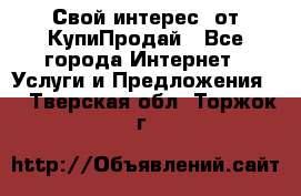 «Свой интерес» от КупиПродай - Все города Интернет » Услуги и Предложения   . Тверская обл.,Торжок г.